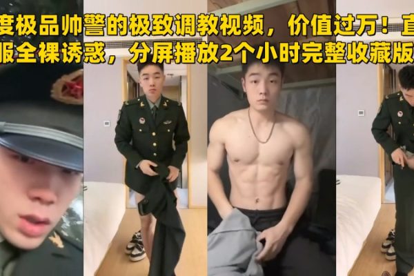 年度极品帅警的极致调教视频，价值过万！直男警服全裸诱惑，极品颜值和身材，分屏播放2个小时完整收藏版